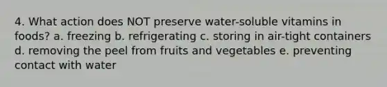 4. What action does NOT preserve water-soluble vitamins in foods? a. freezing b. refrigerating c. storing in air-tight containers d. removing the peel from fruits and vegetables e. preventing contact with water