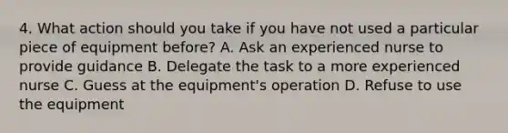 4. What action should you take if you have not used a particular piece of equipment before? A. Ask an experienced nurse to provide guidance B. Delegate the task to a more experienced nurse C. Guess at the equipment's operation D. Refuse to use the equipment