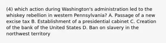 (4) which action during Washington's administration led to the whiskey rebellion in western Pennsylvania? A. Passage of a new excise tax B. Establishment of a presidential cabinet C. Creation of the bank of the United States D. Ban on slavery in the northwest territory