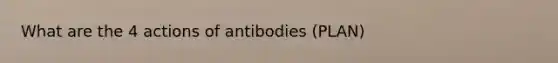 What are the 4 actions of antibodies (PLAN)