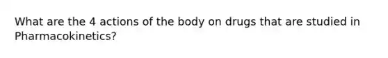 What are the 4 actions of the body on drugs that are studied in Pharmacokinetics?