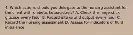 4. Which actions should you delegate to the nursing assistant for the client with diabetic ketoacidosis? A. Check the fingerstick glucose every hour B. Record intake and output every hour C. Record the nursing assessment D. Assess for indicators of fluid imbalance