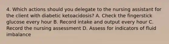 4. Which actions should you delegate to the nursing assistant for the client with diabetic ketoacidosis? A. Check the fingerstick glucose every hour B. Record intake and output every hour C. Record the nursing assessment D. Assess for indicators of fluid imbalance