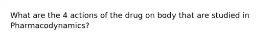 What are the 4 actions of the drug on body that are studied in Pharmacodynamics?