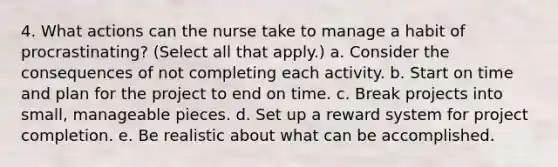 4. What actions can the nurse take to manage a habit of procrastinating? (Select all that apply.) a. Consider the consequences of not completing each activity. b. Start on time and plan for the project to end on time. c. Break projects into small, manageable pieces. d. Set up a reward system for project completion. e. Be realistic about what can be accomplished.