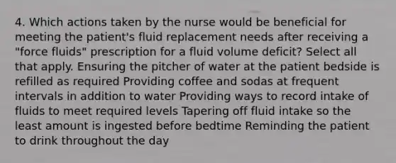 4. Which actions taken by the nurse would be beneficial for meeting the patient's fluid replacement needs after receiving a "force fluids" prescription for a fluid volume deficit? Select all that apply. Ensuring the pitcher of water at the patient bedside is refilled as required Providing coffee and sodas at frequent intervals in addition to water Providing ways to record intake of fluids to meet required levels Tapering off fluid intake so the least amount is ingested before bedtime Reminding the patient to drink throughout the day