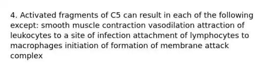 4. Activated fragments of C5 can result in each of the following except: smooth muscle contraction vasodilation attraction of leukocytes to a site of infection attachment of lymphocytes to macrophages initiation of formation of membrane attack complex