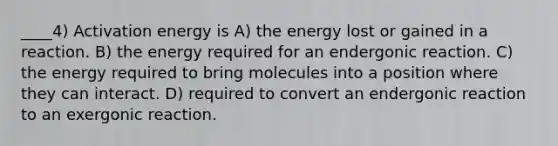 ____4) <a href='https://www.questionai.com/knowledge/k5H2w3K7Uj-activation-energy' class='anchor-knowledge'>activation energy</a> is A) the energy lost or gained in a reaction. B) the energy required for an endergonic reaction. C) the energy required to bring molecules into a position where they can interact. D) required to convert an endergonic reaction to an exergonic reaction.