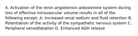 4. Activation of the renin-angiotensin-aldosterone system during loss of effective intravascular volume results in all of the following except: A. Increased renal sodium and fluid retention B. Potentiation of the activity of the sympathetic nervous system C. Peripheral venodilatation D. Enhanced ADH release