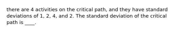 there are 4 activities on the critical path, and they have <a href='https://www.questionai.com/knowledge/kqGUr1Cldy-standard-deviation' class='anchor-knowledge'>standard deviation</a>s of 1, 2, 4, and 2. The standard deviation of the critical path is ____.