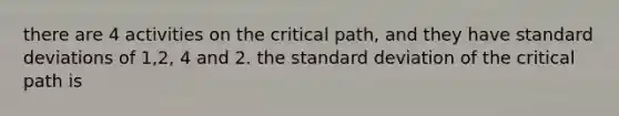 there are 4 activities on the critical path, and they have standard deviations of 1,2, 4 and 2. the standard deviation of the critical path is