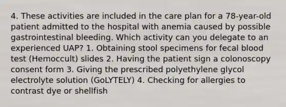 4. These activities are included in the care plan for a 78-year-old patient admitted to the hospital with anemia caused by possible gastrointestinal bleeding. Which activity can you delegate to an experienced UAP? 1. Obtaining stool specimens for fecal blood test (Hemoccult) slides 2. Having the patient sign a colonoscopy consent form 3. Giving the prescribed polyethylene glycol electrolyte solution (GoLYTELY) 4. Checking for allergies to contrast dye or shellfish