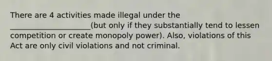 There are 4 activities made illegal under the _____________________(but only if they substantially tend to lessen competition or create monopoly power). Also, violations of this Act are only civil violations and not criminal.