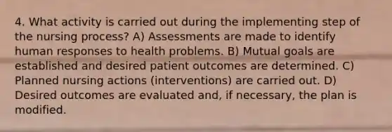 4. What activity is carried out during the implementing step of the nursing process? A) Assessments are made to identify human responses to health problems. B) Mutual goals are established and desired patient outcomes are determined. C) Planned nursing actions (interventions) are carried out. D) Desired outcomes are evaluated and, if necessary, the plan is modified.