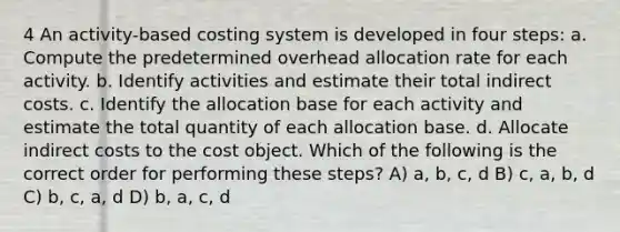 4 An activity-based costing system is developed in four steps: a. Compute the predetermined overhead allocation rate for each activity. b. Identify activities and estimate their total indirect costs. c. Identify the allocation base for each activity and estimate the total quantity of each allocation base. d. Allocate indirect costs to the cost object. Which of the following is the correct order for performing these steps? A) a, b, c, d B) c, a, b, d C) b, c, a, d D) b, a, c, d