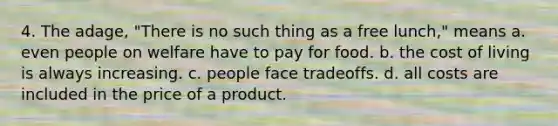 4. The adage, "There is no such thing as a free lunch," means a. even people on welfare have to pay for food. b. the cost of living is always increasing. c. people face tradeoffs. d. all costs are included in the price of a product.