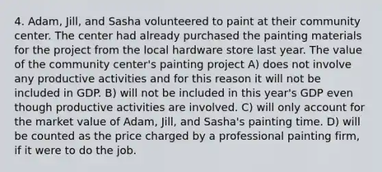 4. Adam, Jill, and Sasha volunteered to paint at their community center. The center had already purchased the painting materials for the project from the local hardware store last year. The value of the community center's painting project A) does not involve any productive activities and for this reason it will not be included in GDP. B) will not be included in this year's GDP even though productive activities are involved. C) will only account for the market value of Adam, Jill, and Sasha's painting time. D) will be counted as the price charged by a professional painting firm, if it were to do the job.