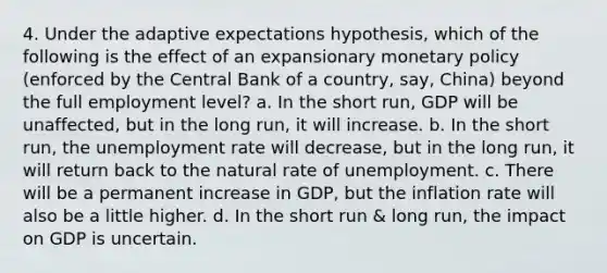 4. Under the adaptive expectations hypothesis, which of the following is the effect of an expansionary monetary policy (enforced by the Central Bank of a country, say, China) beyond the full employment level? a. In the short run, GDP will be unaffected, but in the long run, it will increase. b. In the short run, the unemployment rate will decrease, but in the long run, it will return back to the natural rate of unemployment. c. There will be a permanent increase in GDP, but the inflation rate will also be a little higher. d. In the short run & long run, the impact on GDP is uncertain.