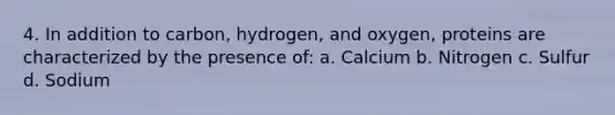 4. In addition to carbon, hydrogen, and oxygen, proteins are characterized by the presence of: a. Calcium b. Nitrogen c. Sulfur d. Sodium