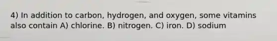 4) In addition to carbon, hydrogen, and oxygen, some vitamins also contain A) chlorine. B) nitrogen. C) iron. D) sodium