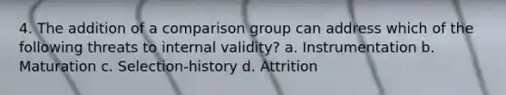 4. The addition of a comparison group can address which of the following threats to internal validity? a. Instrumentation b. Maturation c. Selection-history d. Attrition