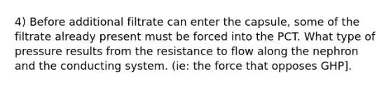 4) Before additional filtrate can enter the capsule, some of the filtrate already present must be forced into the PCT. What type of pressure results from the resistance to flow along the nephron and the conducting system. (ie: the force that opposes GHP].