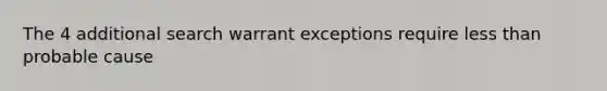 The 4 additional search warrant exceptions require less than probable cause