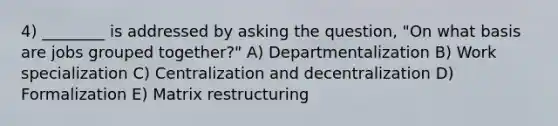 4) ________ is addressed by asking the question, "On what basis are jobs grouped together?" A) Departmentalization B) Work specialization C) Centralization and decentralization D) Formalization E) Matrix restructuring