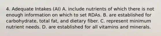 4. Adequate Intakes (AI) A. include nutrients of which there is not enough information on which to set RDAs. B. are established for carbohydrate, total fat, and dietary fiber. C. represent minimum nutrient needs. D. are established for all vitamins and minerals.