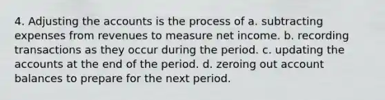 4. Adjusting the accounts is the process of a. subtracting expenses from revenues to measure net income. b. recording transactions as they occur during the period. c. updating the accounts at the end of the period. d. zeroing out account balances to prepare for the next period.