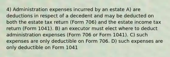 4) Administration expenses incurred by an estate A) are deductions in respect of a decedent and may be deducted on both the estate tax return (Form 706) and the estate income tax return (Form 1041). B) an executor must elect where to deduct administration expenses (Form 706 or Form 1041). C) such expenses are only deductible on Form 706. D) such expenses are only deductible on Form 1041