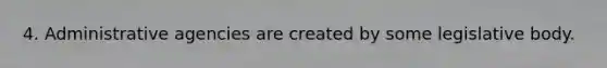 4. Administrative agencies are created by some legislative body.