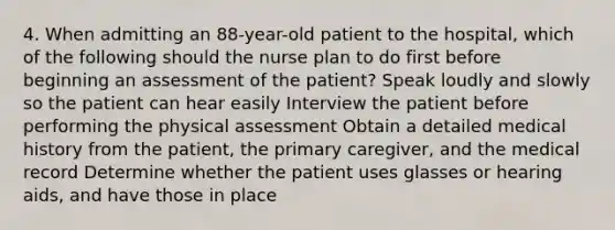 4. When admitting an 88-year-old patient to the hospital, which of the following should the nurse plan to do first before beginning an assessment of the patient? Speak loudly and slowly so the patient can hear easily Interview the patient before performing the physical assessment Obtain a detailed medical history from the patient, the primary caregiver, and the medical record Determine whether the patient uses glasses or hearing aids, and have those in place