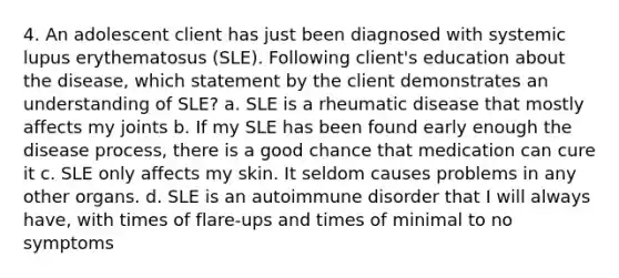 4. An adolescent client has just been diagnosed with systemic lupus erythematosus (SLE). Following client's education about the disease, which statement by the client demonstrates an understanding of SLE? a. SLE is a rheumatic disease that mostly affects my joints b. If my SLE has been found early enough the disease process, there is a good chance that medication can cure it c. SLE only affects my skin. It seldom causes problems in any other organs. d. SLE is an autoimmune disorder that I will always have, with times of flare-ups and times of minimal to no symptoms