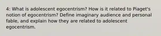 4: What is adolescent egocentrism? How is it related to Piaget's notion of egocentrism? Define imaginary audience and personal fable, and explain how they are related to adolescent egocentrism.