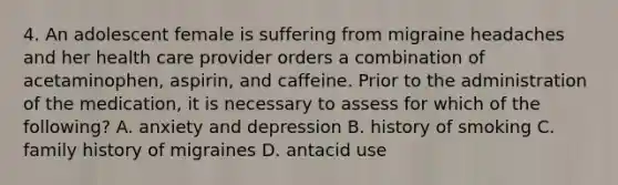 4. An adolescent female is suffering from migraine headaches and her health care provider orders a combination of acetaminophen, aspirin, and caffeine. Prior to the administration of the medication, it is necessary to assess for which of the following? A. anxiety and depression B. history of smoking C. family history of migraines D. antacid use