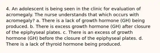 4. An adolescent is being seen in the clinic for evaluation of acromegaly. The nurse understands that which occurs with acromegaly? a. There is a lack of growth hormone (GH) being produced. b. There is excess growth hormone (GH) after closure of the epiphyseal plates. c. There is an excess of growth hormone (GH) before the closure of the epiphyseal plates. d. There is a lack of thyroid hormone being produced.