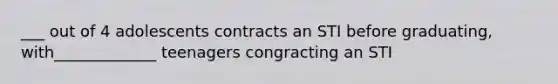 ___ out of 4 adolescents contracts an STI before graduating, with_____________ teenagers congracting an STI