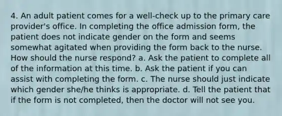 4. An adult patient comes for a well-check up to the primary care provider's office. In completing the office admission form, the patient does not indicate gender on the form and seems somewhat agitated when providing the form back to the nurse. How should the nurse respond? a. Ask the patient to complete all of the information at this time. b. Ask the patient if you can assist with completing the form. c. The nurse should just indicate which gender she/he thinks is appropriate. d. Tell the patient that if the form is not completed, then the doctor will not see you.