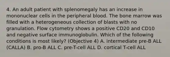 4. An adult patient with splenomegaly has an increase in mononuclear cells in the peripheral blood. The bone marrow was filled with a heterogeneous collection of blasts with no granulation. Flow cytometry shows a positive CD20 and CD10 and negative surface immunoglobulin. Which of the following conditions is most likely? (Objective 4) A. intermediate pre-B ALL (CALLA) B. pro-B ALL C. pre-T-cell ALL D. cortical T-cell ALL