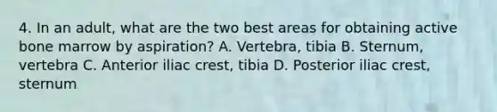 4. In an adult, what are the two best areas for obtaining active bone marrow by aspiration? A. Vertebra, tibia B. Sternum, vertebra C. Anterior iliac crest, tibia D. Posterior iliac crest, sternum