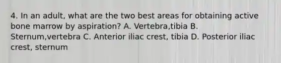 4. In an adult, what are the two best areas for obtaining active bone marrow by aspiration? A. Vertebra,tibia B. Sternum,vertebra C. Anterior iliac crest, tibia D. Posterior iliac crest, sternum