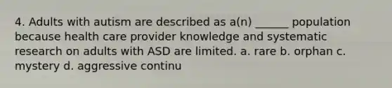 4. Adults with autism are described as a(n) ______ population because health care provider knowledge and systematic research on adults with ASD are limited. a. rare b. orphan c. mystery d. aggressive continu