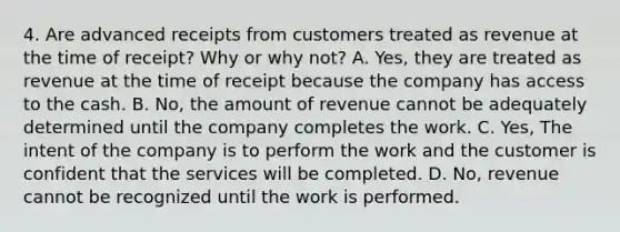 4. Are advanced receipts from customers treated as revenue at the time of receipt? Why or why not? A. Yes, they are treated as revenue at the time of receipt because the company has access to the cash. B. No, the amount of revenue cannot be adequately determined until the company completes the work. C. Yes, The intent of the company is to perform the work and the customer is confident that the services will be completed. D. No, revenue cannot be recognized until the work is performed.