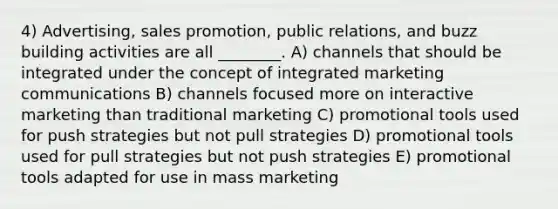 4) Advertising, sales promotion, public relations, and buzz building activities are all ________. A) channels that should be integrated under the concept of integrated marketing communications B) channels focused more on interactive marketing than traditional marketing C) promotional tools used for push strategies but not pull strategies D) promotional tools used for pull strategies but not push strategies E) promotional tools adapted for use in mass marketing