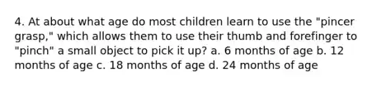 4. At about what age do most children learn to use the "pincer grasp," which allows them to use their thumb and forefinger to "pinch" a small object to pick it up? a. 6 months of age b. 12 months of age c. 18 months of age d. 24 months of age