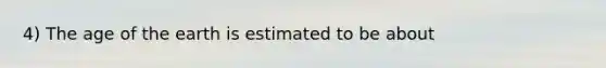 4) The age of the earth is estimated to be about