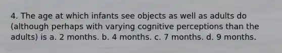 4. The age at which infants see objects as well as adults do (although perhaps with varying cognitive perceptions than the adults) is a. 2 months. b. 4 months. c. 7 months. d. 9 months.