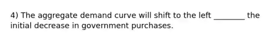 4) The aggregate demand curve will shift to the left ________ the initial decrease in government purchases.