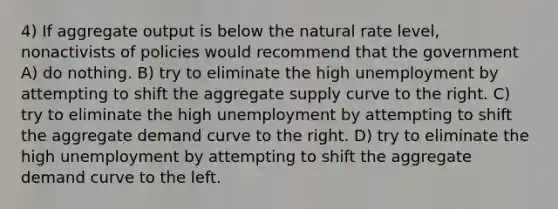 4) If aggregate output is below the natural rate level, nonactivists of policies would recommend that the government A) do nothing. B) try to eliminate the high unemployment by attempting to shift the aggregate supply curve to the right. C) try to eliminate the high unemployment by attempting to shift the aggregate demand curve to the right. D) try to eliminate the high unemployment by attempting to shift the aggregate demand curve to the left.